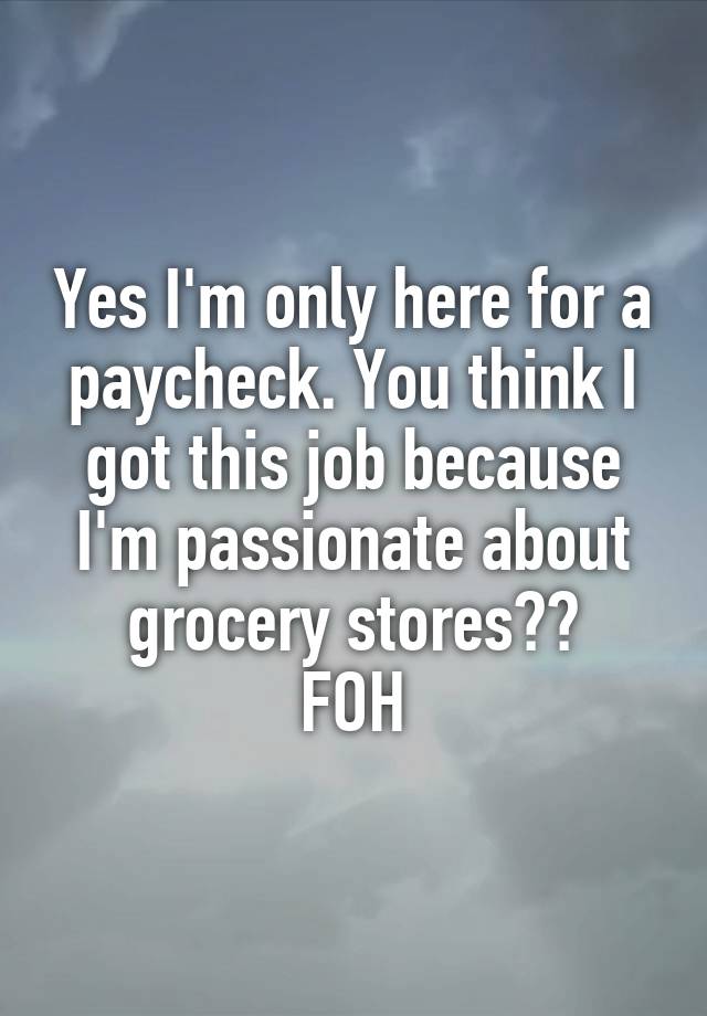 Yes I'm only here for a paycheck. You think I got this job because I'm passionate about grocery stores??
FOH