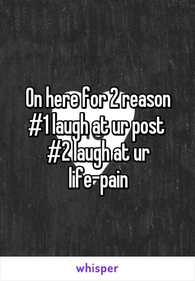 On here for 2 reason
#1 laugh at ur post 
#2 laugh at ur life-pain