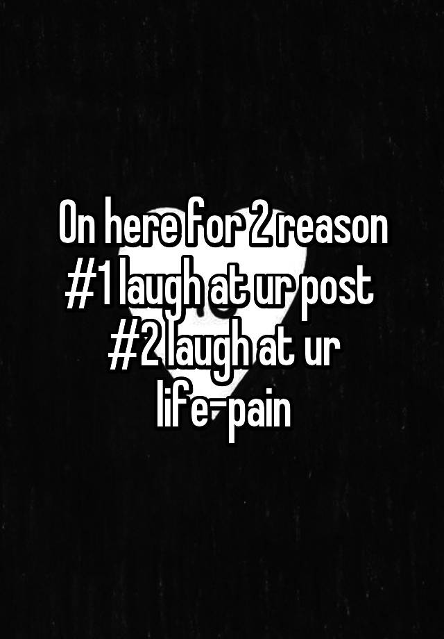 On here for 2 reason
#1 laugh at ur post 
#2 laugh at ur life-pain