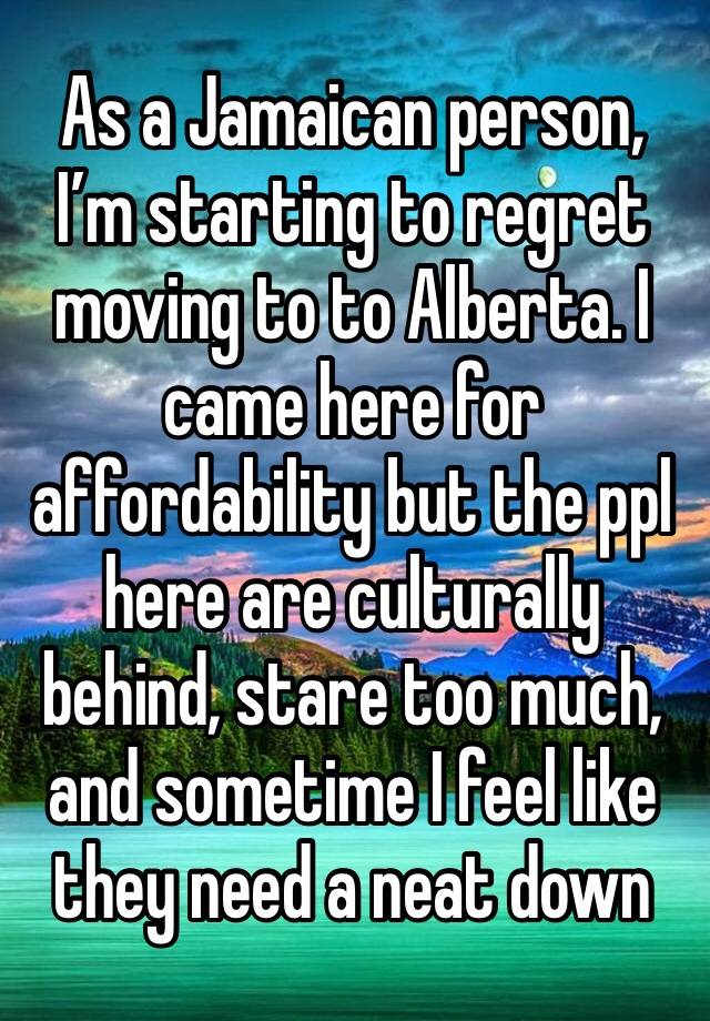 As a Jamaican person, I’m starting to regret moving to to Alberta. I came here for affordability but the ppl here are culturally behind, stare too much, and sometime I feel like they need a neat down