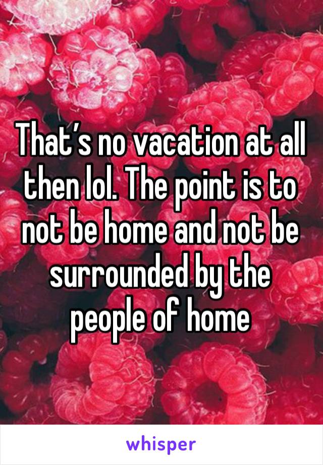 That’s no vacation at all then lol. The point is to not be home and not be surrounded by the people of home 