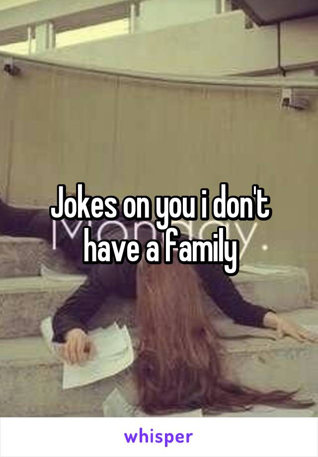 Jokes on you i don't have a family