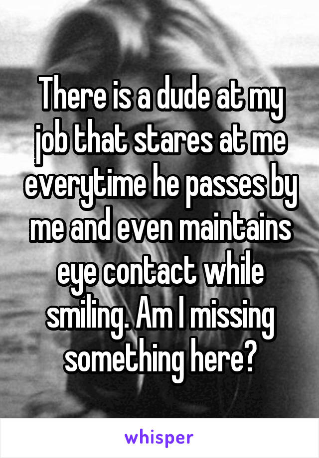 There is a dude at my job that stares at me everytime he passes by me and even maintains eye contact while smiling. Am I missing something here?