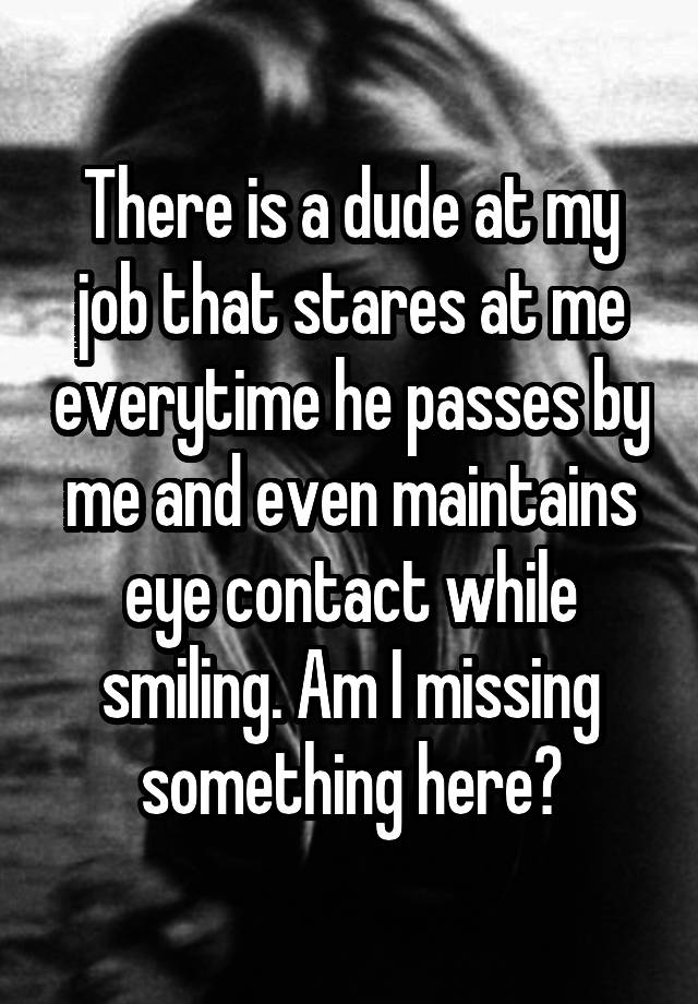 There is a dude at my job that stares at me everytime he passes by me and even maintains eye contact while smiling. Am I missing something here?