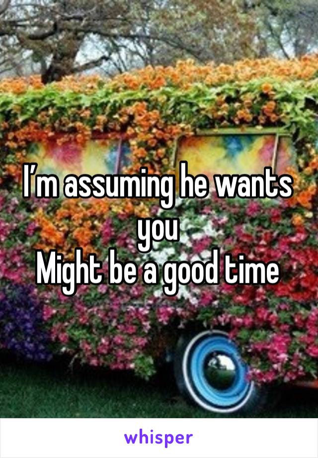 I’m assuming he wants you
Might be a good time 