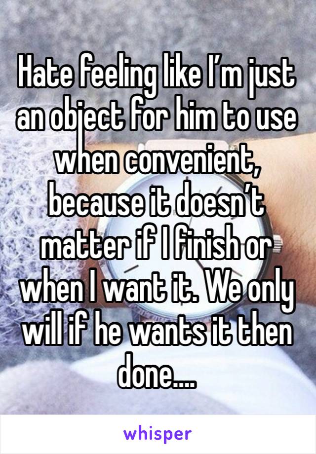 Hate feeling like I’m just an object for him to use when convenient, because it doesn’t matter if I finish or when I want it. We only will if he wants it then done….