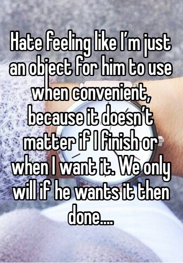 Hate feeling like I’m just an object for him to use when convenient, because it doesn’t matter if I finish or when I want it. We only will if he wants it then done….