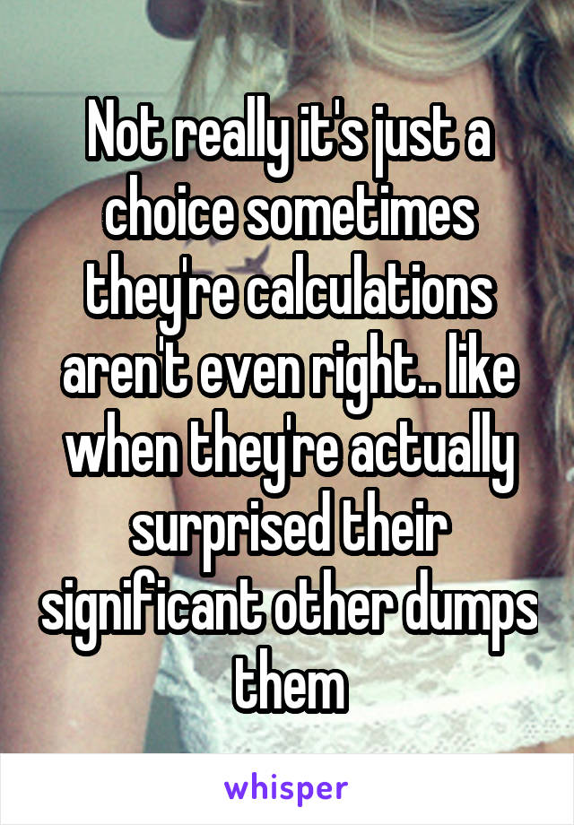 Not really it's just a choice sometimes they're calculations aren't even right.. like when they're actually surprised their significant other dumps them