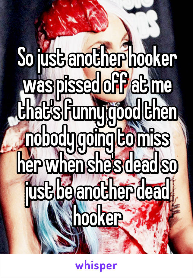 So just another hooker was pissed off at me that's funny good then nobody going to miss her when she's dead so just be another dead hooker