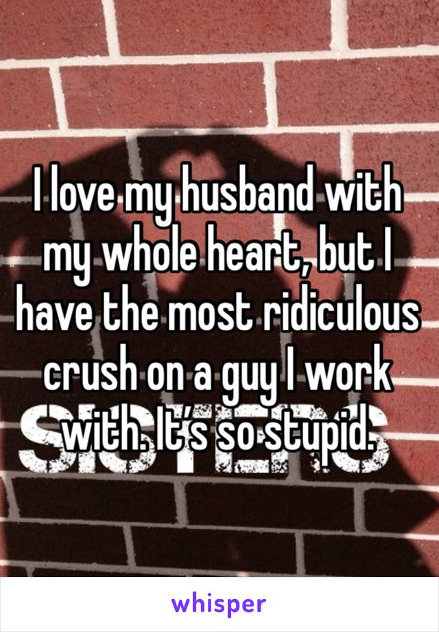 I love my husband with my whole heart, but I have the most ridiculous crush on a guy I work with. It’s so stupid. 