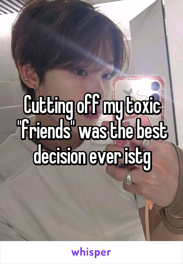 Cutting off my toxic "friends" was the best decision ever istg