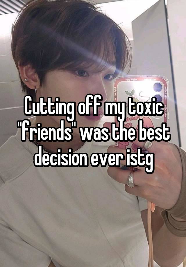 Cutting off my toxic "friends" was the best decision ever istg