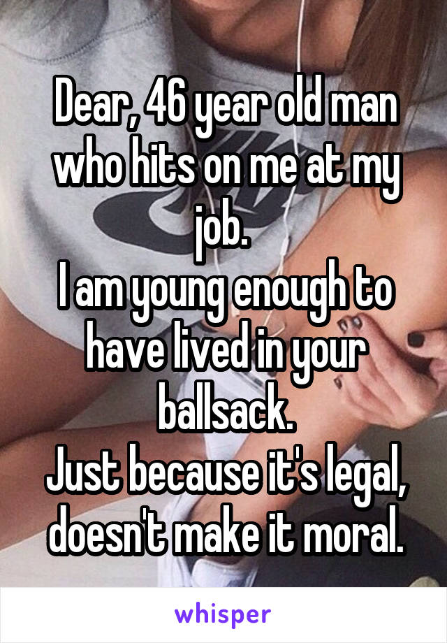 Dear, 46 year old man who hits on me at my job. 
I am young enough to have lived in your ballsack.
Just because it's legal, doesn't make it moral.