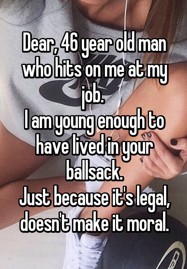 Dear, 46 year old man who hits on me at my job. 
I am young enough to have lived in your ballsack.
Just because it's legal, doesn't make it moral.