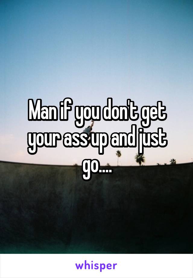 Man if you don't get your ass up and just go....