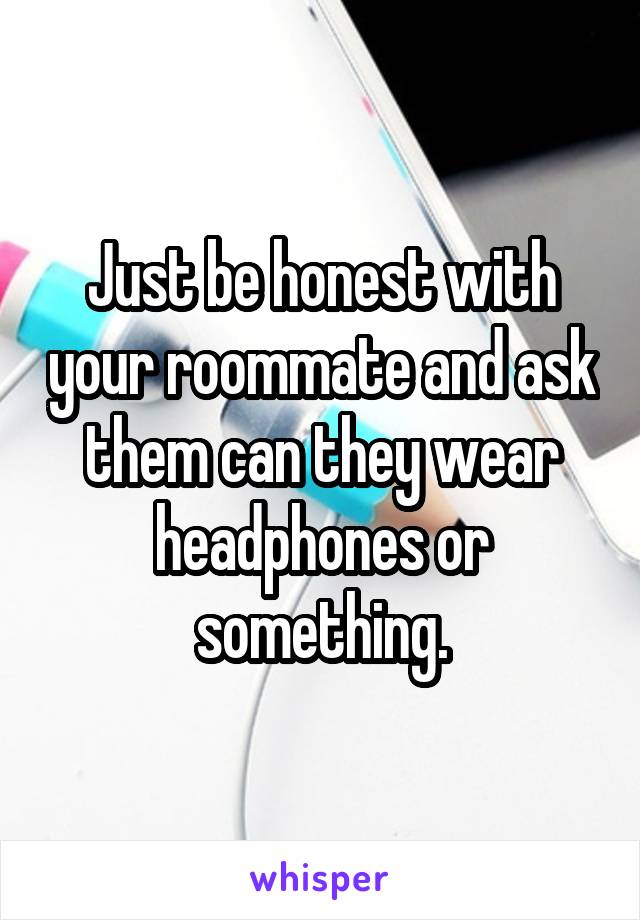 Just be honest with your roommate and ask them can they wear headphones or something.