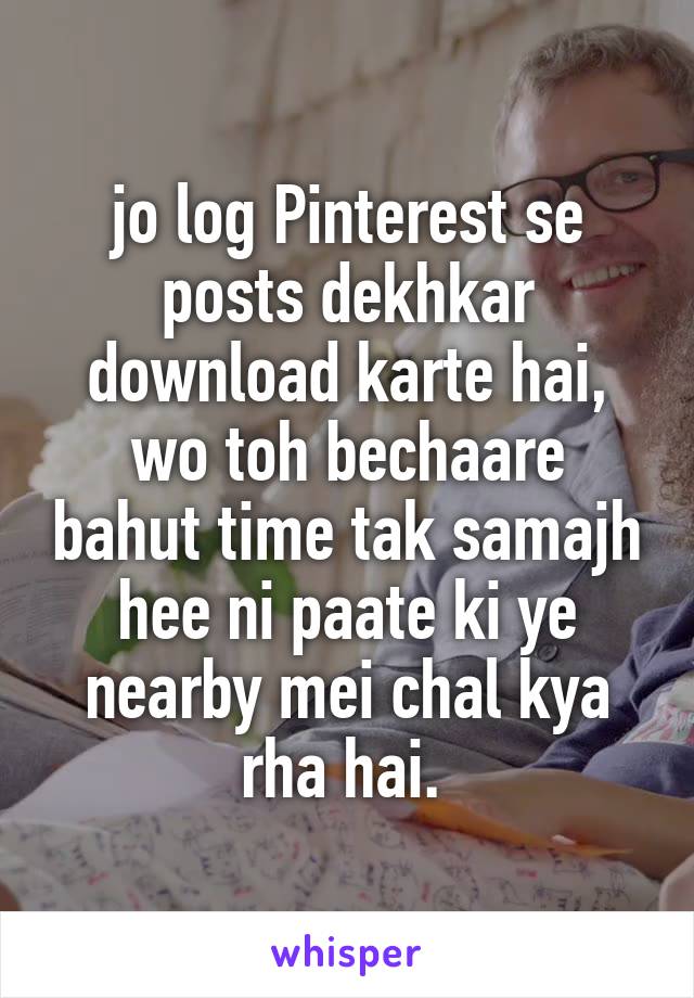 jo log Pinterest se posts dekhkar download karte hai,
wo toh bechaare bahut time tak samajh hee ni paate ki ye nearby mei chal kya rha hai. 