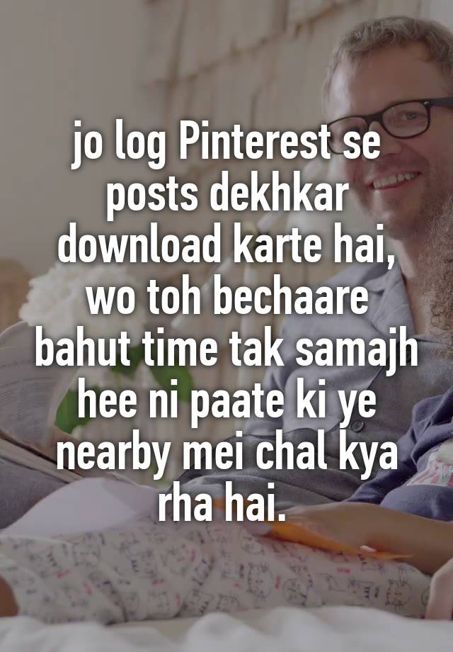 jo log Pinterest se posts dekhkar download karte hai,
wo toh bechaare bahut time tak samajh hee ni paate ki ye nearby mei chal kya rha hai. 