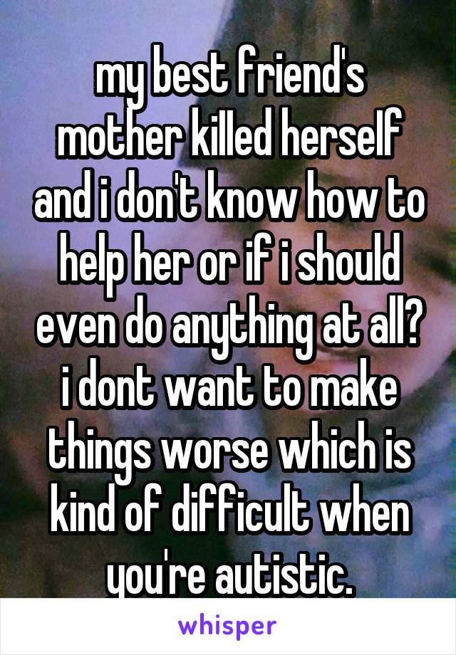 my best friend's mother kiIIed herseIf and i don't know how to help her or if i should even do anything at all? i dont want to make things worse which is kind of difficult when you're autistic.