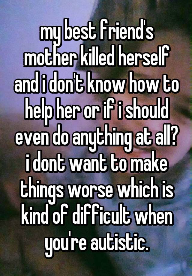 my best friend's mother kiIIed herseIf and i don't know how to help her or if i should even do anything at all? i dont want to make things worse which is kind of difficult when you're autistic.