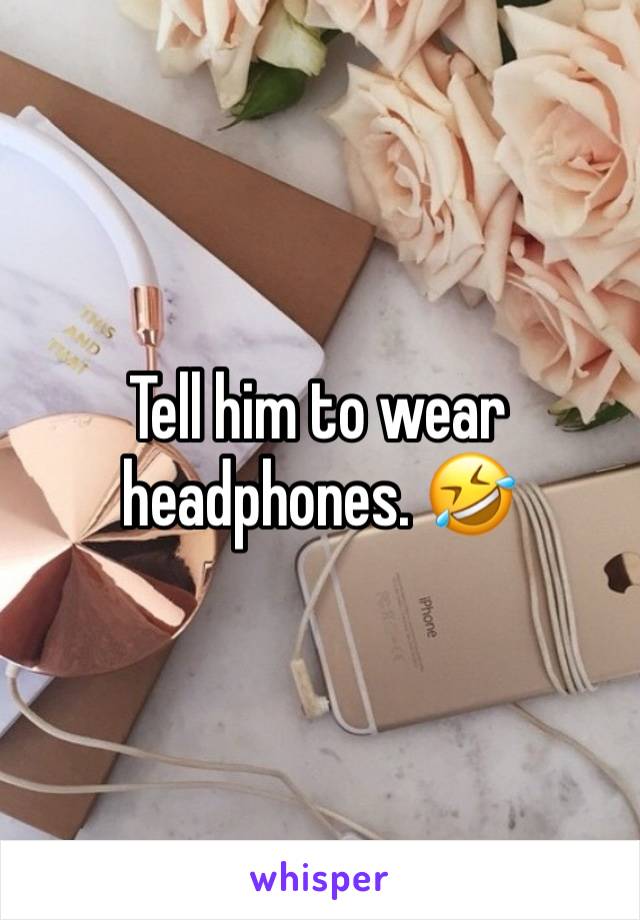 Tell him to wear headphones. 🤣