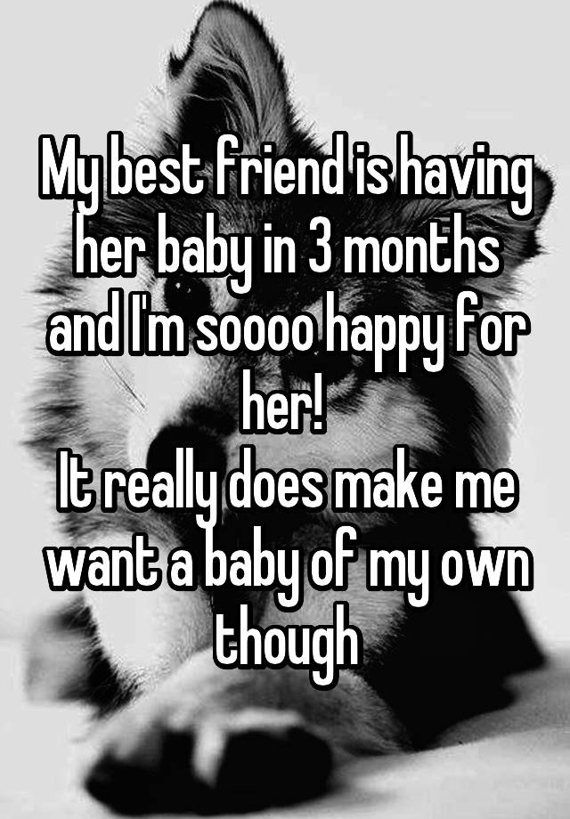 My best friend is having her baby in 3 months and I'm soooo happy for her! 
It really does make me want a baby of my own though