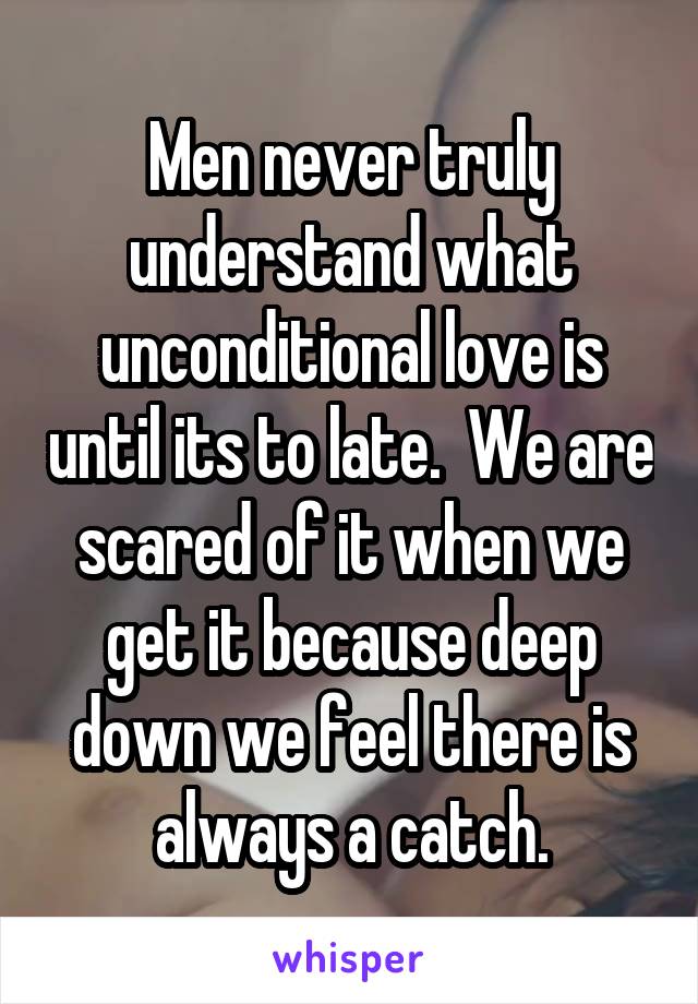 Men never truly understand what unconditional love is until its to late.  We are scared of it when we get it because deep down we feel there is always a catch.