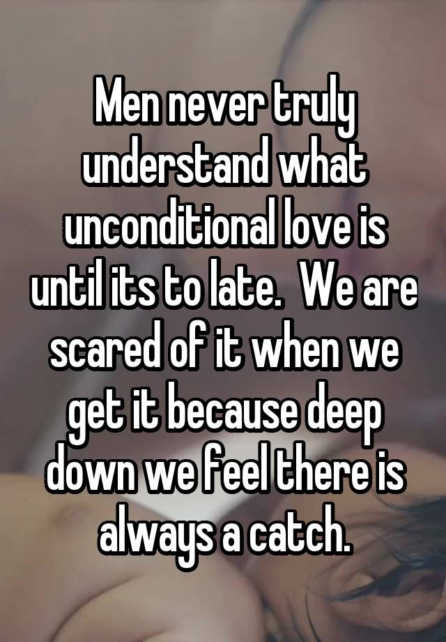 Men never truly understand what unconditional love is until its to late.  We are scared of it when we get it because deep down we feel there is always a catch.