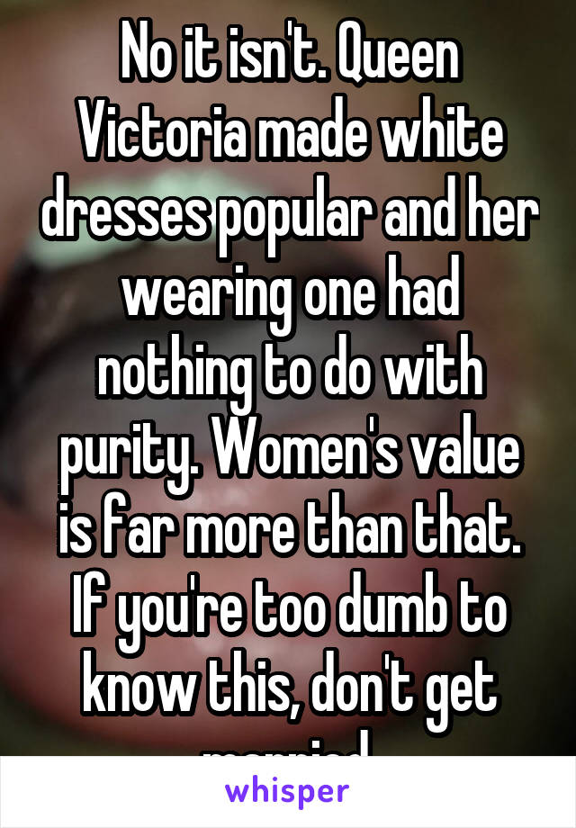 No it isn't. Queen Victoria made white dresses popular and her wearing one had nothing to do with purity. Women's value is far more than that. If you're too dumb to know this, don't get married.