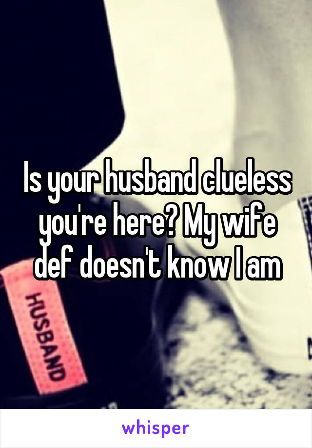 Is your husband clueless you're here? My wife def doesn't know I am