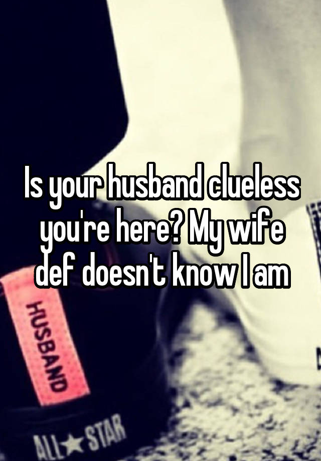 Is your husband clueless you're here? My wife def doesn't know I am