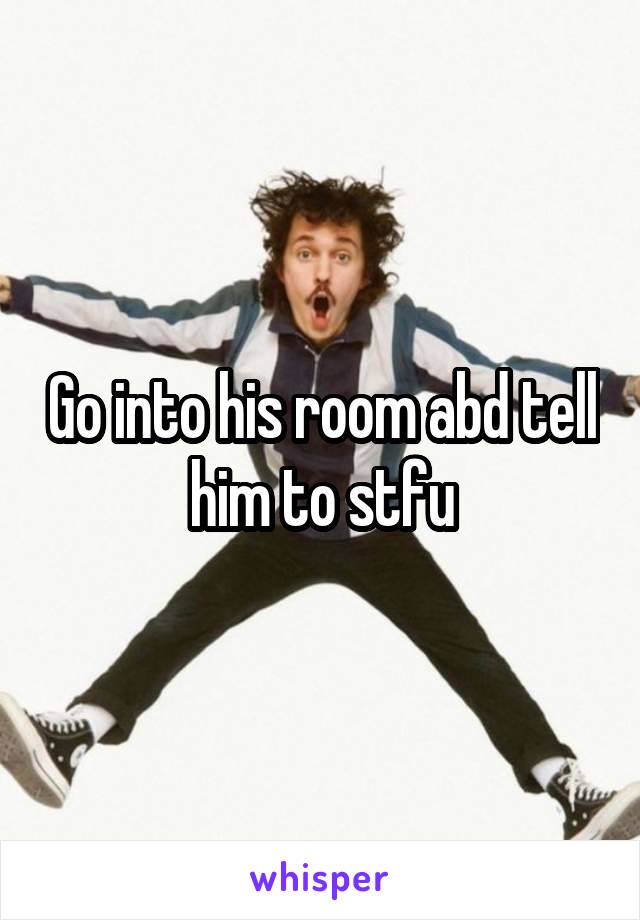 Go into his room abd tell him to stfu