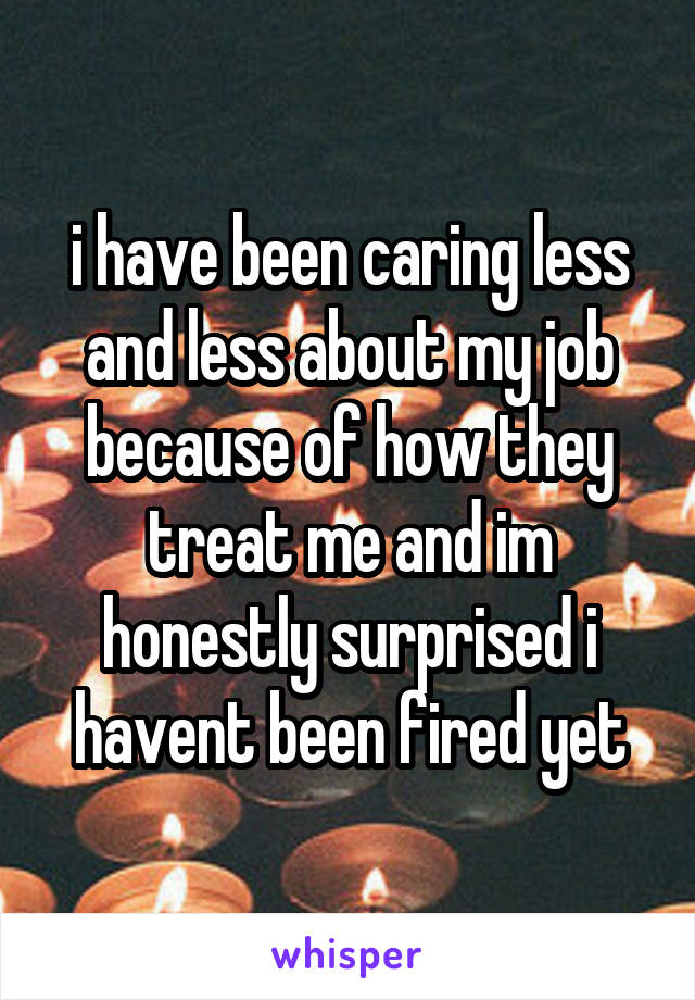 i have been caring less and less about my job because of how they treat me and im honestly surprised i havent been fired yet