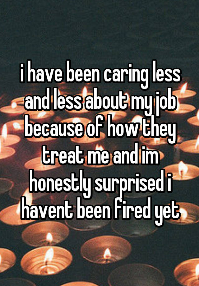 i have been caring less and less about my job because of how they treat me and im honestly surprised i havent been fired yet