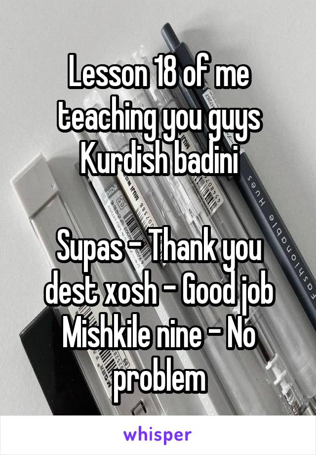 Lesson 18 of me teaching you guys Kurdish badini

Supas - Thank you
dest xosh - Good job
Mishkile nine - No problem