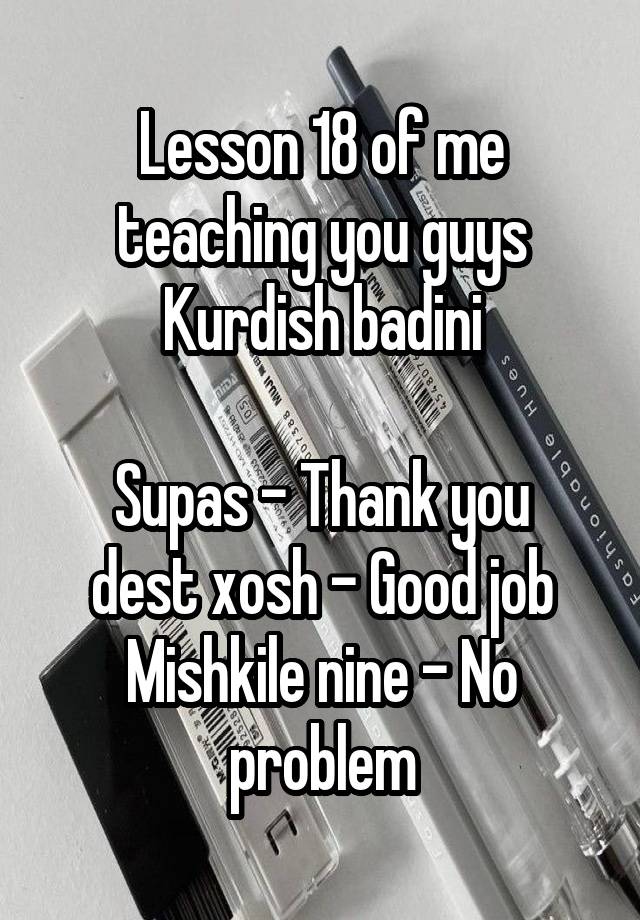 Lesson 18 of me teaching you guys Kurdish badini

Supas - Thank you
dest xosh - Good job
Mishkile nine - No problem