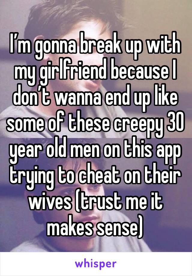 I’m gonna break up with my girlfriend because I don’t wanna end up like some of these creepy 30 year old men on this app trying to cheat on their wives (trust me it makes sense)