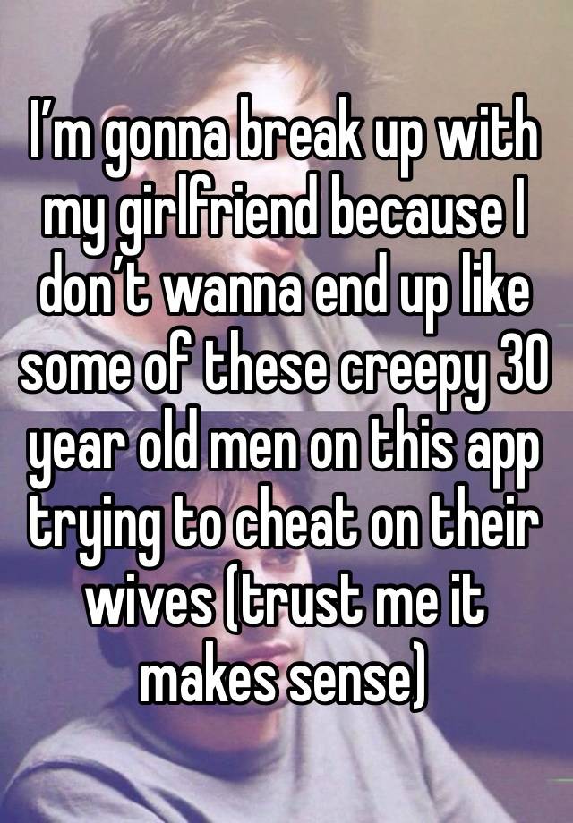 I’m gonna break up with my girlfriend because I don’t wanna end up like some of these creepy 30 year old men on this app trying to cheat on their wives (trust me it makes sense)