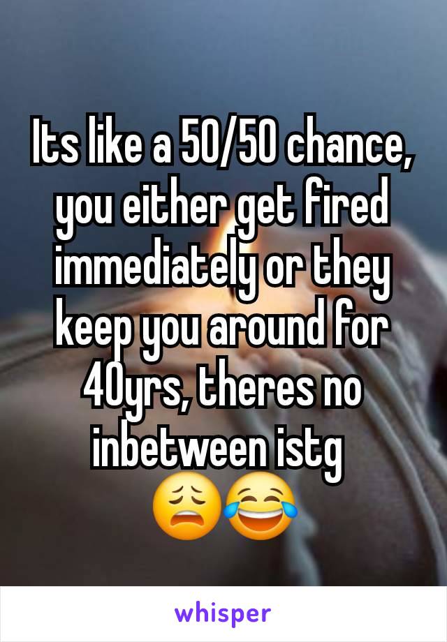 Its like a 50/50 chance, you either get fired immediately or they keep you around for 40yrs, theres no inbetween istg 
😩😂