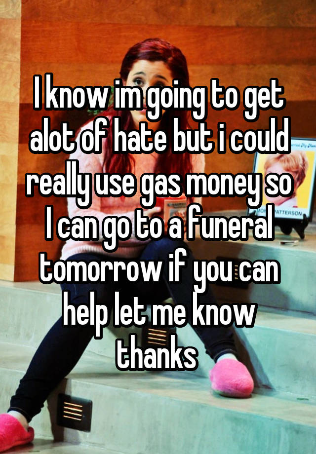 I know im going to get alot of hate but i could really use gas money so I can go to a funeral tomorrow if you can help let me know thanks 