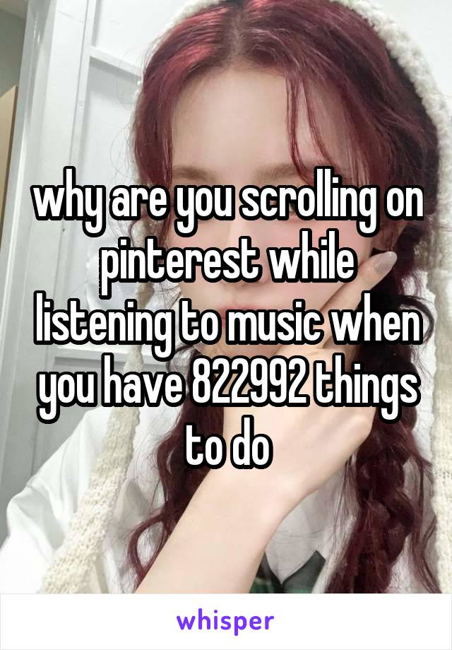 why are you scrolling on pinterest while listening to music when you have 822992 things to do