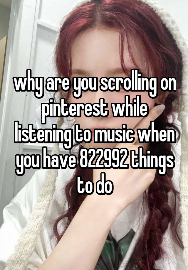 why are you scrolling on pinterest while listening to music when you have 822992 things to do