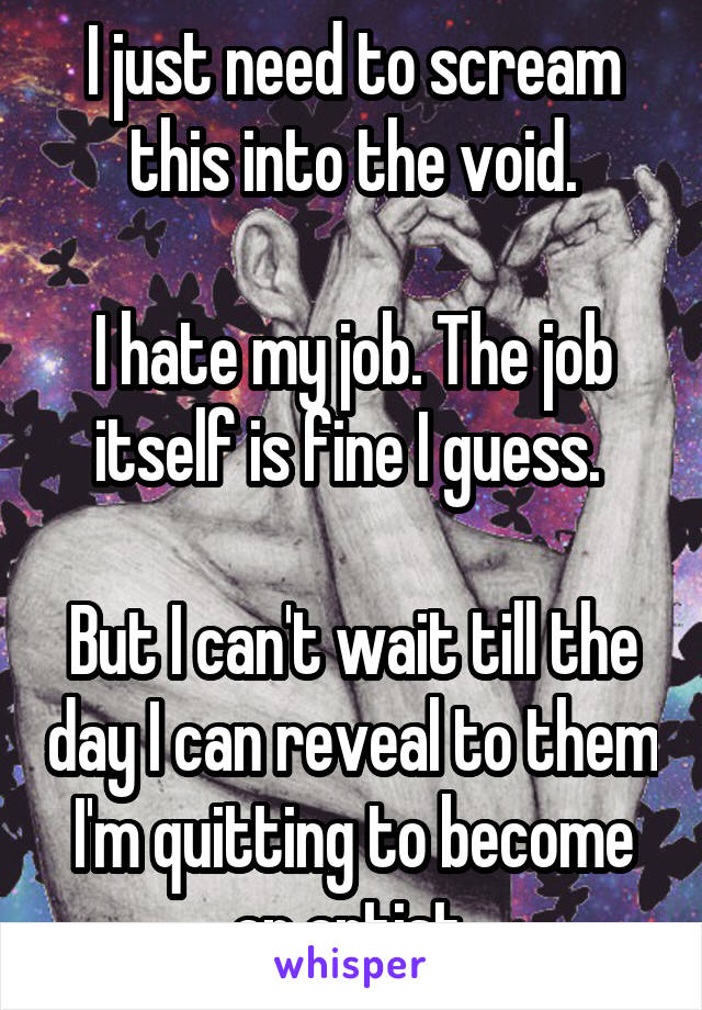 I just need to scream this into the void.

I hate my job. The job itself is fine I guess. 

But I can't wait till the day I can reveal to them I'm quitting to become an artist.