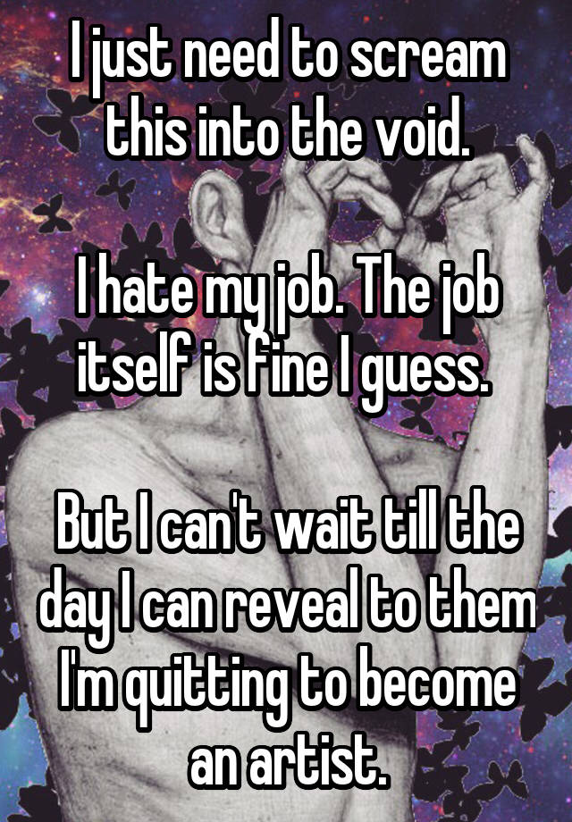 I just need to scream this into the void.

I hate my job. The job itself is fine I guess. 

But I can't wait till the day I can reveal to them I'm quitting to become an artist.