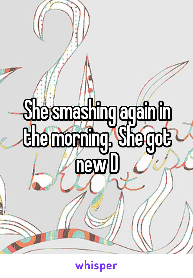 She smashing again in the morning.  She got new D