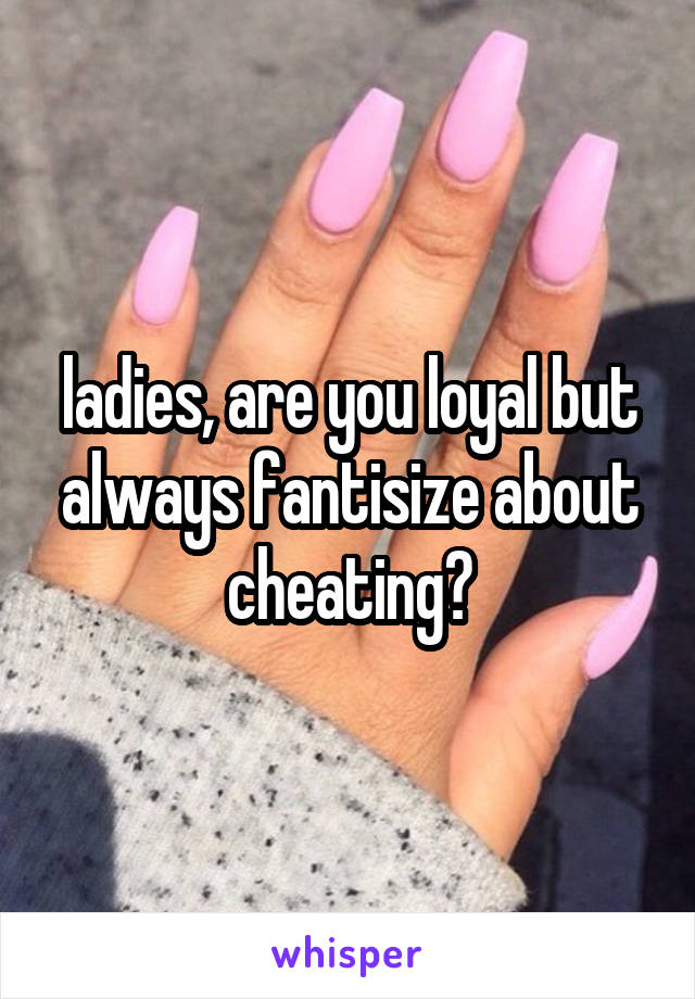 ladies, are you loyal but always fantisize about cheating?