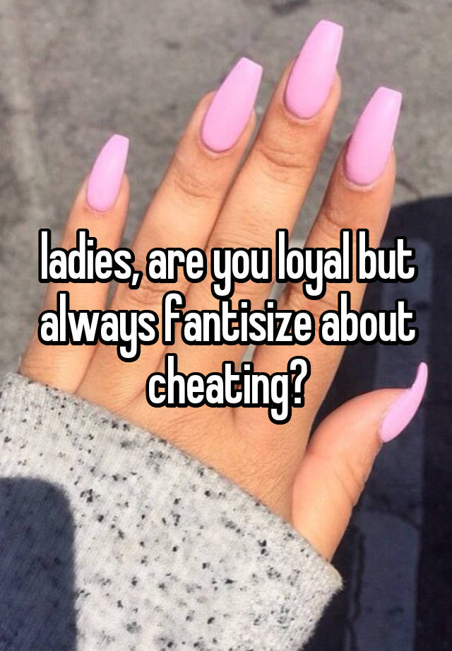 ladies, are you loyal but always fantisize about cheating?