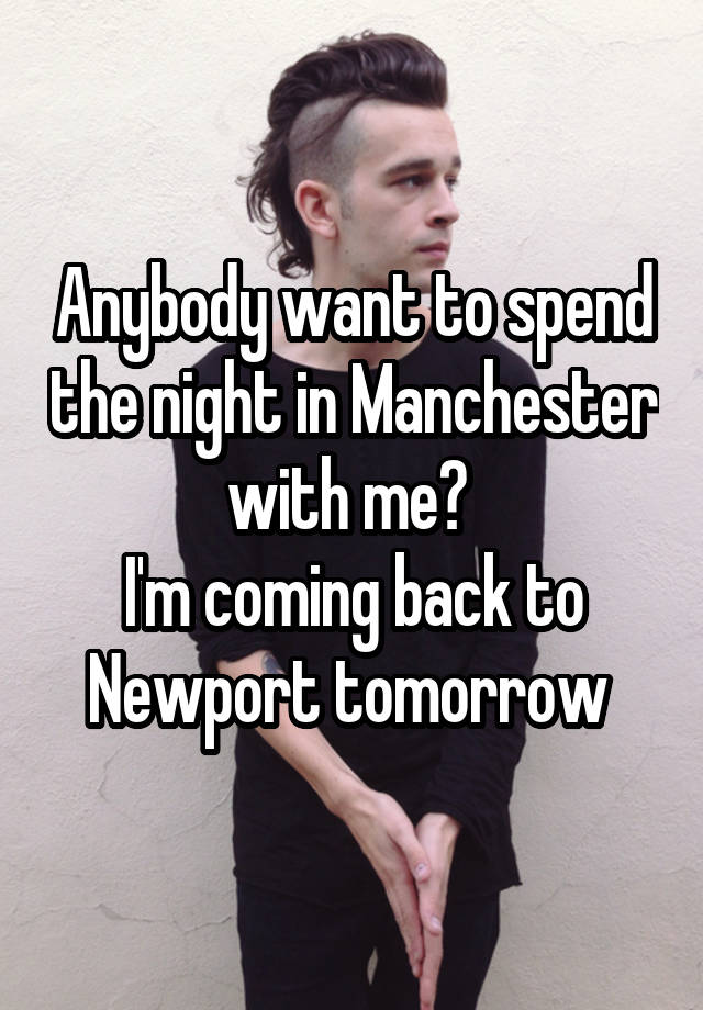 Anybody want to spend the night in Manchester with me? 
I'm coming back to Newport tomorrow 