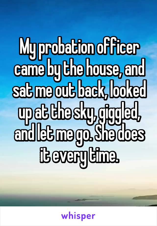 My probation officer came by the house, and sat me out back, looked up at the sky, giggled, and let me go. She does it every time.
