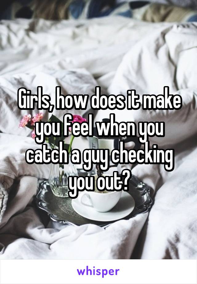 Girls, how does it make you feel when you catch a guy checking you out?